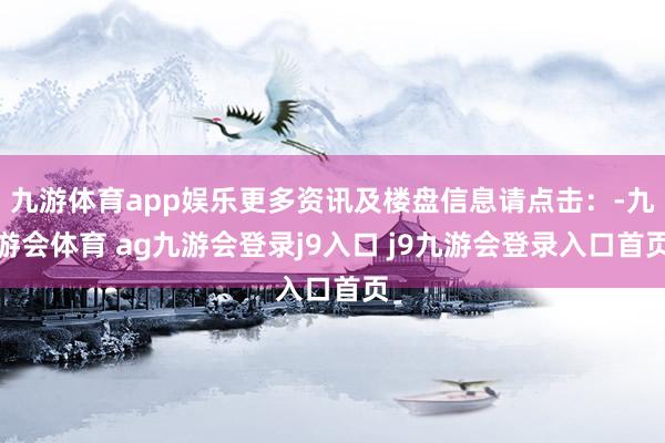 九游体育app娱乐更多资讯及楼盘信息请点击：-九游会体育 ag九游会登录j9入口 j9九游会登录入口首页