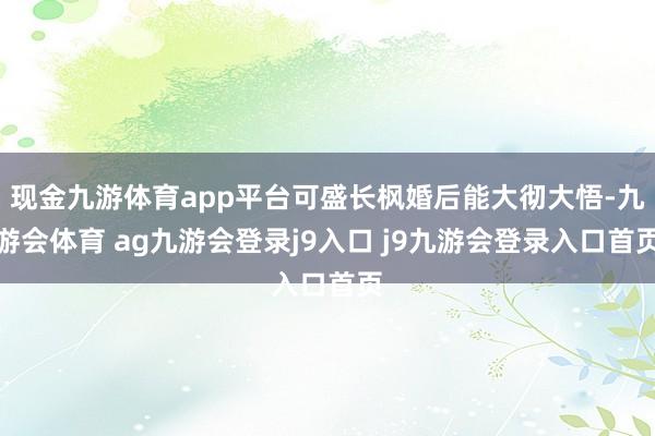 现金九游体育app平台可盛长枫婚后能大彻大悟-九游会体育 ag九游会登录j9入口 j9九游会登录入口首页